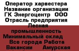 Оператор харвестера › Название организации ­ ГК Энергоцентр, ООО › Отрасль предприятия ­ Лесная промышленность › Минимальный оклад ­ 1 - Все города Работа » Вакансии   . Амурская обл.,Архаринский р-н